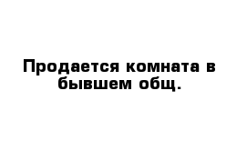 Продается комната в бывшем общ.